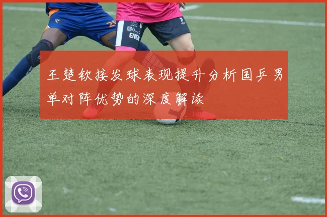 王楚钦接发球表现提升分析国乒男单对阵优势的深度解读