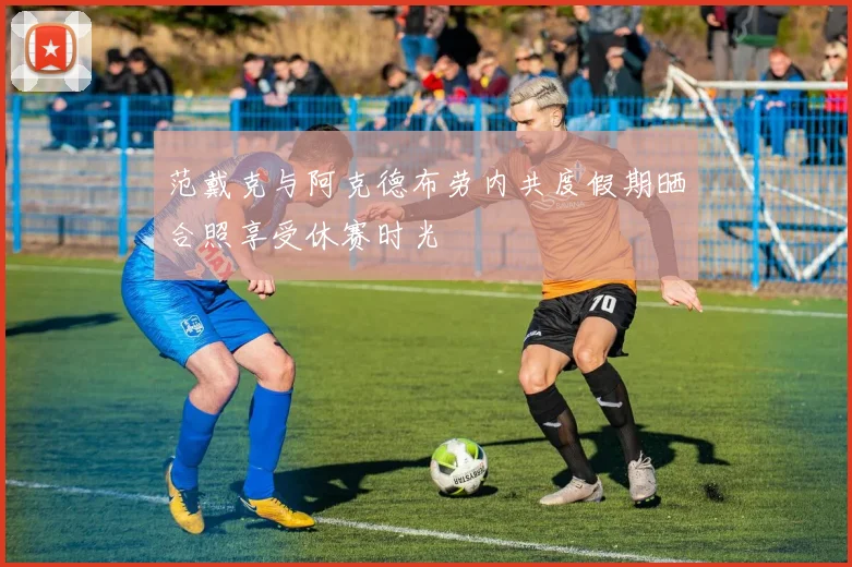 范戴克与阿克德布劳内共度假期晒合照享受休赛时光